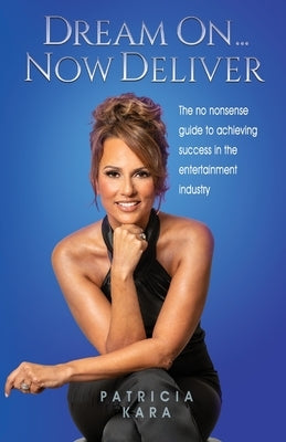 Dream On...Now Deliver: The no nonsense guide to achieving success in the entertainment industry by Kara, Patricia