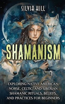 Shamanism: Exploring Native American, Norse, Celtic, and Siberian Shamanic Rituals, Beliefs, and Practices for Beginners by Hill, Silvia