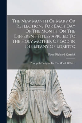 The New Month Of Mary Or Reflections For Each Day Of The Month, On The Different Titles Applied To The Holy Mother Of God In The Litany Of Loretto: Pr by Kenrick, Peter Richard 1806-1896