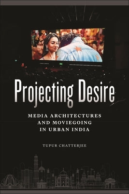 Projecting Desire: Media Architectures and Moviegoing in Urban India by Chatterjee, Tupur