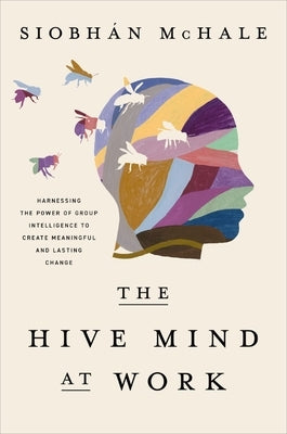 The Hive Mind at Work: Harnessing the Power of Group Intelligence to Create Meaningful and Lasting Change by McHale, Siobhan