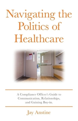 Navigating the Politics of Healthcare: A Compliance Officer's Guide to Communication, Relationships, and Gaining Buy-in by Anstine, Jay