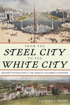 From the Steel City to the White City: Western Pennsylvania and the World's Columbian Exposition by Brodt, Zachary L.