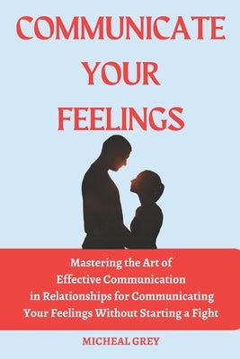 Communicate Your Feelings: Mastering the Art of Effective Communication in Relationships for Communicating your Feelings Without Starting a Fight by Grey, Micheal