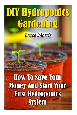 DIY Hydroponics Gardening: How To Save Your Money And Start Your First Hydroponics System by Morris, Bruce