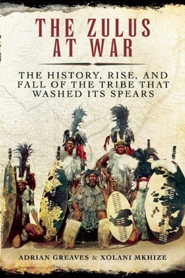 The Zulus at War: The History, Rise, and Fall of the Tribe That Washed Its Spears by Greaves, Adrian