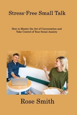 Stress-Free Small Talk: How to Master the Art of Conversation and Take Control of Your Social Anxiety by Smith, Rose