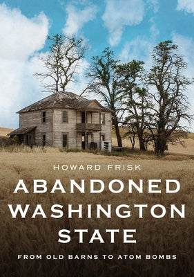 Abandoned Washington State: From Old Barns to Atom Bombs by Frisk, Howard