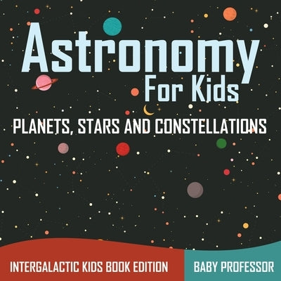 Astronomy For Kids Planets, Stars and Constellations - Intergalactic Kids Book Edition by Baby Professor