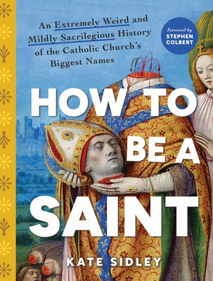 How to Be a Saint: An Extremely Weird and Mildly Sacrilegious History of the Catholic Church's Biggest Names by Sidley, Kate