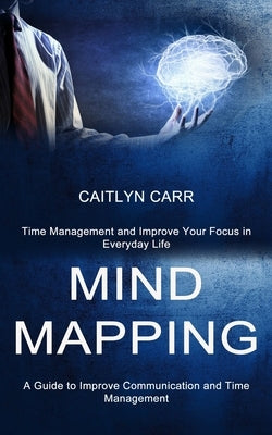 Mind Mapping: A Guide to Improve Communication and Time Management (Time Management and Improve Your Focus in Everyday Life) by Carr, Caitlyn