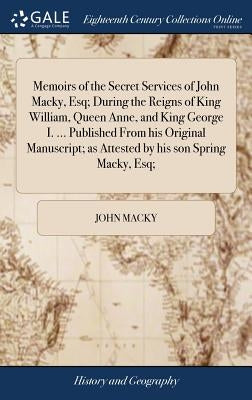 Memoirs of the Secret Services of John Macky, Esq; During the Reigns of King William, Queen Anne, and King George I. ... Published From his Original M by Macky, John