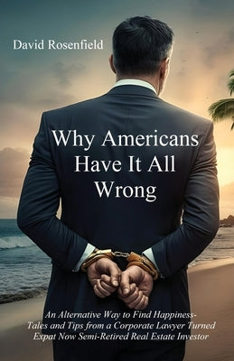 Why Americans Have It All Wrong: An Alternative Way to Find Happiness-Tales and Tips from a Corporate Lawyer Turned Expat Now Semi-Retired Real Estate by Rosenfield, David