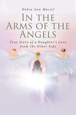 In the Arms of the Angels: True Story of a Daughter's Love from the Other Side by Maciel, Debra Ann