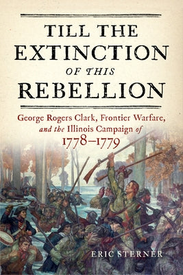Till the Extinction of This Rebellion: George Rogers Clark, Frontier Warfare, and the Illinois Campaign of 1778-1779 by Sterner, Eric