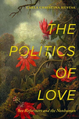 The Politics of Love: Sex Reformers and the Nonhuman by Hustak, Carla Christina