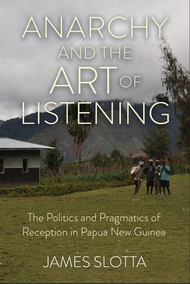 Anarchy and the Art of Listening: The Politics and Pragmatics of Reception in Papua New Guinea by Slotta, James