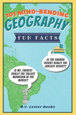 101 Mind-Bending Geography Fun Facts: Is The Sahara Desert Really The Largest Desert? Is Mt Everest Really The Tallest Mountain In The World? by Books, B. C. Lester