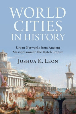 World Cities in History: Urban Networks from Ancient Mesopotamia to the Dutch Empire by Leon, Joshua K.