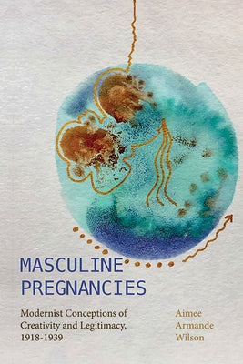 Masculine Pregnancies: Modernist Conceptions of Creativity and Legitimacy, 1918-1939 by Wilson, Aimee Armande