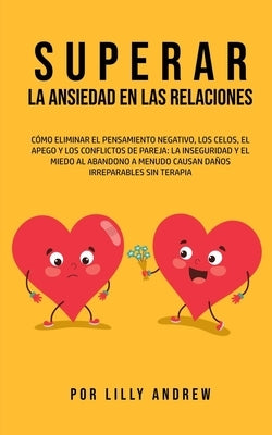 Superar la Ansiedad en las Relaciones: Cómo eliminar el pensamiento negativo, los celos, el apego y los conflictos de pareja: La inseguridad y el mied by Andrew, Lilly