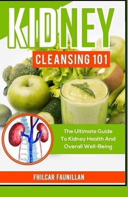 Kidney Cleansing 101: The Ultimate Guide To Kidney Health And Overall Well-Being by Faunillan, Fhilcar