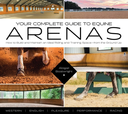 Your Complete Guide to Equine Arenas: How to Build and Maintain an Ideal Riding and Training Space--From the Ground Up by Boatwright, Abigail