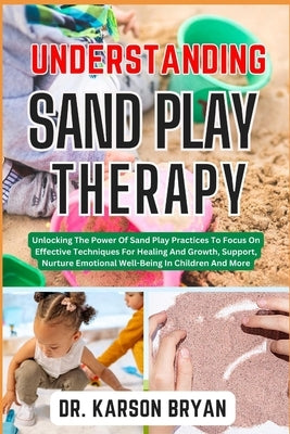 Understanding Sand Play Therapy: Unlocking The Power Of Sand Play Practices To Focus On Effective Techniques For Healing And Growth, Support, Nurture by Bryan, Karson