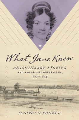 What Jane Knew: Anishinaabe Stories and American Imperialism, 1815-1845 by Konkle, Maureen