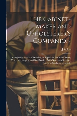 The Cabinet-maker and Upholsterer's Companion: Comprising the art of Drawing, as Applicable to Cabinet Work; Veneering, Inlaying, and Buhl Work ... Wi by Stokes, J.