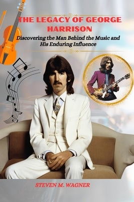 The Legacy of George Harrison: Discovering the Man Behind the Music and His Enduring Influence by M. Wagner, Steven