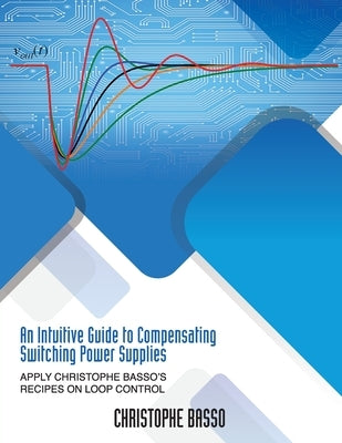 An Intuitive Guide to Compensating Switching Power Supplies: Apply Christophe Basso's Recipes on Loop Control by Basso, Christophe