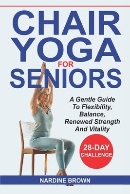 Chair Yoga For Seniors: A Gentle Guide To Flexibility, Balance, Renewed Strength And Vitality by Brown, Nardine