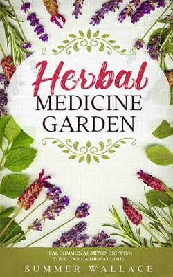 Herbal Medicine Garden: How to Grow 30 Healing Herbs at Home and How to Use Them by Wallace, Summer