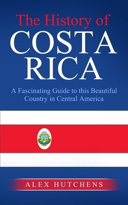 The History of Costa Rica: A Fascinating Guide to this Beautiful Country in Central America by Hutchens, Alex