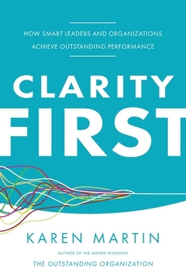 Clarity First: How Smart Leaders and Organizations Achieve Outstanding Performance by Martin, Karen