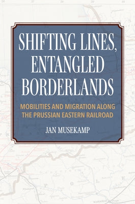 Shifting Lines, Entangled Borderlands: Mobilities and Migration Along the Prussian Eastern Railroad by Musekamp, Jan