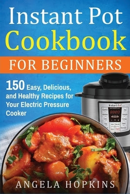 Instant Pot Cookbook for Beginners: 150 Easy, Delicious, and Healthy Recipes for Your Electric Pressure Cooker by Hopkins, Angela