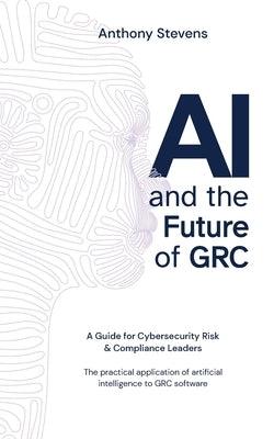 AI and the Future of GRC: A Guide for Cybersecurity Risk & Compliance Leaders by Stevens, Anthony