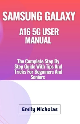 Samsung Galaxy A16 5g User Manual: The Complete Step By Step Guide With Tips And Tricks For Beginners And Seniors by Nicholas, Emily