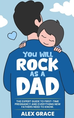 You Will Rock As a Dad!: The Expert Guide to First-Time Pregnancy and Everything New Fathers Need to Know: The Expert Guide to First-Time Pregnancy an by Grace, Alex