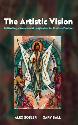 The Artistic Vision: Cultivating a Sacramental Imagination for Creative Practice by Sosler, Alex