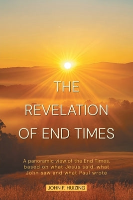 The Revelation of End Times: A panoramic view of the End Times, based on what Jesus said, what John saw and what Paul wrote by Huizing, John F.