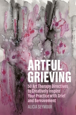 Artful Grieving: 50 Art Therapy Directives to Creatively Inspire Your Practice with Grief and Bereavement by Seymour, Alicia