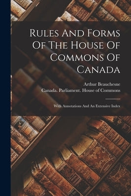Rules And Forms Of The House Of Commons Of Canada: With Annotations And An Extensive Index by Beauchesne, Arthur