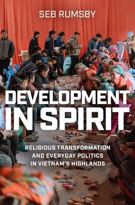 Development in Spirit: Religious Transformation and Everyday Politics in Vietnam's Highlands by Rumsby, Seb