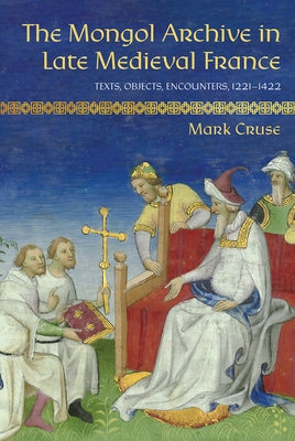 The Mongol Archive in Late Medieval France: Texts, Objects, Encounters, 1221-1422 by Cruse, Mark