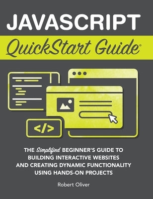 JavaScript QuickStart Guide: The Simplified Beginner's Guide to Building Interactive Websites and Creating Dynamic Functionality Using Hands-On Pro by Oliver, Robert