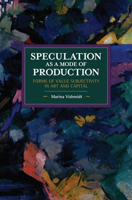 Speculation as a Mode of Production: Forms of Value Subjectivity in Art and Capital by Vishmidt, Marina