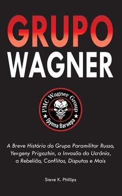 Grupo Wagner: A Breve História do Grupo Paramilitar Russo, Yevgeny Prigozhin, a Invasão da Ucrânia, a Rebelião, Conflitos, Disputas by Steve K Phillips